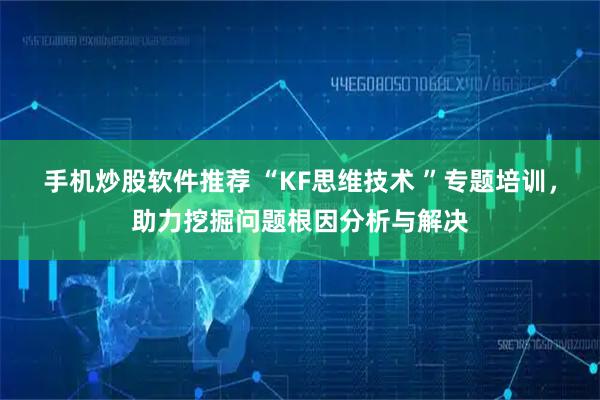 手机炒股软件推荐 “KF思维技术 ”专题培训，助力挖掘问题根因分析与解决