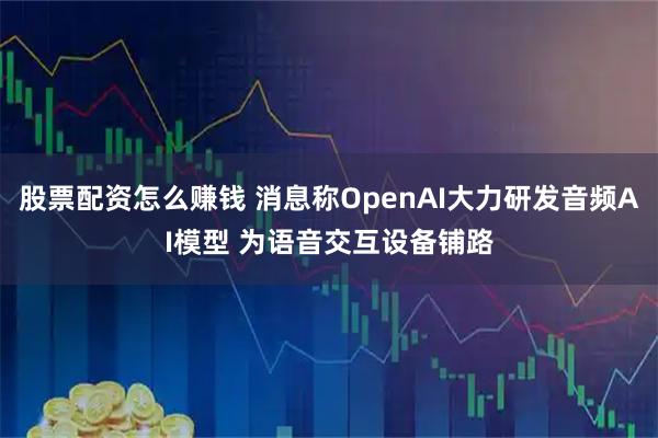 股票配资怎么赚钱 消息称OpenAI大力研发音频AI模型 为语音交互设备铺路