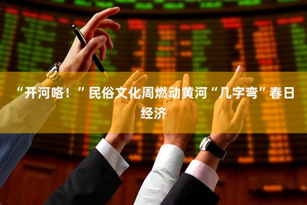 “开河咯！”民俗文化周燃动黄河“几字弯”春日经济